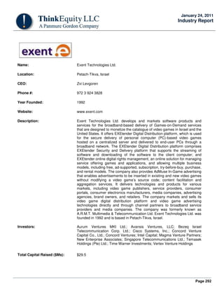 Page 292
January 24, 2011
Industry Report
Name: Exent Technologies Ltd.
Location: Petach-Tikva, Israel
CEO: Zvi Levgoren
Phone #: 972 3 924 3828
Year Founded: 1992
Website: www.exent.com
Description: Exent Technologies Ltd. develops and markets software products and
services for the broadband-based delivery of Games-on-Demand services
that are designed to monetize the catalogue of video games in Israel and the
United States. It offers EXEtender Digital Distribution platform, which is used
for the secure delivery of personal computer (PC)-based video games
hosted on a centralized server and delivered to end-user PCs through a
broadband network. The EXEtender Digital Distribution platform comprises
EXEtender Security and Delivery platform that supports the streaming of
software and downloading of the software to the client computer; and
EXEtender online digital rights management, an online solution for managing
service offering games and applications, and allowing multiple business
models, including free, ad-supported, subscription, try-before-buy, purchase,
and rental models. The company also provides AdMuse In-Game advertising
that enables advertisements to be inserted in existing and new video games
without modifying a video game’s source code; content facilitation and
aggregation services. It delivers technologies and products for various
markets, including video game publishers, service providers, consumer
portals, consumer electronics manufacturers, media companies, advertising
agencies, brand owners, and retailers. The company markets and sells its
video game digital distribution platform and video game advertising
technologies directly and through channel partners to broadband service
providers and media companies. The company was formerly known as
A.R.M.T. Multimedia & Telecommunication Ltd. Exent Technologies Ltd. was
founded in 1992 and is based in Petach-Tikva, Israel.
Investors: Aurum Ventures MKI Ltd.; Avansis Ventures, LLC; Bezeq Israel
Telecommunication Corp. Ltd.; Cisco Systems, Inc.; Concord Venture
Capital Co., Ltd.; Concord Ventures; Intel Capital; Magma Venture Partners;
New Enterprise Associates; Singapore Telecommunications Ltd.; Temasek
Holdings (Pte) Ltd.; Time Warner Investments; Vertex Venture Holdings
Total Capital Raised ($Ms): $29.5
 