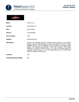 Page 294
January 24, 2011
Industry Report
Name: Factor 5, Inc.
Location: San Rafael, CA
CEO: Achim Mollar
Phone #: 415-492-5900
Year Founded: 1987
Website: www.factor5.com
Description: Factor 5, Inc. develops games for multiple console platforms. It provides the
MusyX audio tool that integrates sound into the game; and DivX, a video-
playback solution, which integrates video compression technology within
games. The company was founded in 1987 and is based in San Rafael,
California. On May 13, 2009, Factor 5, Inc. filed a voluntary petition for
liquidation under Chapter 7 in the US Bankruptcy Court for the Northern
District of California, Santa Rosa.
Investors: N/A
Total Capital Raised ($Ms): N/A
 