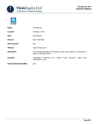 Page 295
January 24, 2011
Industry Report
Name: Five Minutes
Location: Shanghai, China
CEO: Gao Shaofei
Phone #: 86 21 33810245
Year Founded: N/A
Website: www.fminutes.com
Description: Five Minutes develops and operates online social games. Five Minutes is
based in Shanghai, China.
Investors: CyberAgent Investment, Inc.; Draper Fisher Jurvetson; Japan Asia
Investment Co. Ltd.
Total Capital Raised ($Ms): $3.5
 