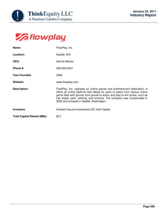 Page 296
January 24, 2011
Industry Report
Name: FlowPlay, Inc.
Location: Seattle, WA
CEO: Derrick Morton
Phone #: 206-903-0457
Year Founded: 2006
Website: www.flowplay.com
Description: FlowPlay, Inc. operates an online games and entertainment destination. It
offers an online platform that allows its users to select from various online
game titles with genres from puzzle to action and play to win prizes, such as
hair styles, pets, clothing, and furniture. The company was incorporated in
2006 and is based in Seattle, Washington.
Investors: Ambient Sound Investments OÜ; Intel Capital
Total Capital Raised ($Ms): $3.7
 