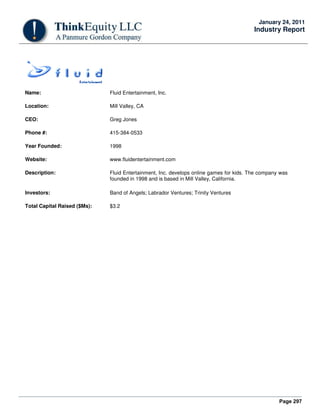 Page 297
January 24, 2011
Industry Report
Name: Fluid Entertainment, Inc.
Location: Mill Valley, CA
CEO: Greg Jones
Phone #: 415-384-0533
Year Founded: 1998
Website: www.fluidentertainment.com
Description: Fluid Entertainment, Inc. develops online games for kids. The company was
founded in 1998 and is based in Mill Valley, California.
Investors: Band of Angels; Labrador Ventures; Trinity Ventures
Total Capital Raised ($Ms): $3.2
 