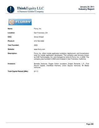 Page 298
January 24, 2011
Industry Report
Name: Flurry, Inc.
Location: San Francisco, CA
CEO: Simon Khalaf
Phone #: 415-762-4360
Year Founded: 2005
Website: www.flurry.com
Description: Flurry, Inc. offers mobile application analytics, deployment, and monetization
tools for mobile application developers. The company was formerly known
as SVB Technologies, Inc. and changed its name to Flurry, Inc. in 2006. The
company was founded in 2005 and is based in San Francisco, California.
Investors: Borealis Ventures; Draper Fisher Jurvetson; Draper Richards, L.P.; First
Round Capital; InterWest Partners; Union Square Ventures; W Media
Ventures
Total Capital Raised ($Ms): $11.3
 