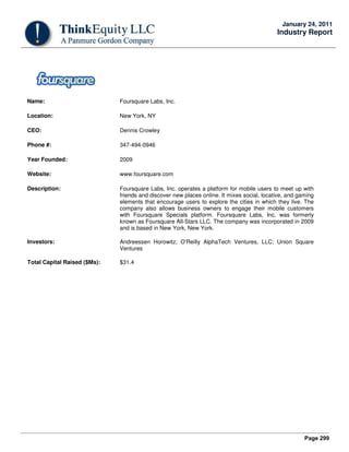 Page 299
January 24, 2011
Industry Report
Name: Foursquare Labs, Inc.
Location: New York, NY
CEO: Dennis Crowley
Phone #: 347-494-0946
Year Founded: 2009
Website: www.foursquare.com
Description: Foursquare Labs, Inc. operates a platform for mobile users to meet up with
friends and discover new places online. It mixes social, locative, and gaming
elements that encourage users to explore the cities in which they live. The
company also allows business owners to engage their mobile customers
with Foursquare Specials platform. Foursquare Labs, Inc. was formerly
known as Foursquare All-Stars LLC. The company was incorporated in 2009
and is based in New York, New York.
Investors: Andreessen Horowitz; O'Reilly AlphaTech Ventures, LLC; Union Square
Ventures
Total Capital Raised ($Ms): $31.4
 