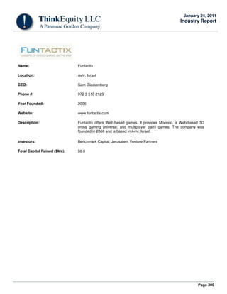 Page 300
January 24, 2011
Industry Report
Name: Funtactix
Location: Aviv, Israel
CEO: Sam Glassenberg
Phone #: 972 3 510 2123
Year Founded: 2006
Website: www.funtactix.com
Description: Funtactix offers Web-based games. It provides Moondo, a Web-based 3D
cross gaming universe; and multiplayer party games. The company was
founded in 2006 and is based in Aviv, Israel.
Investors: Benchmark Capital; Jerusalem Venture Partners
Total Capital Raised ($Ms): $6.0
 