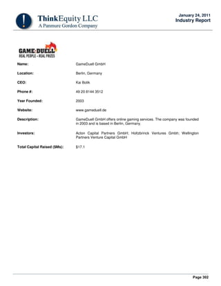 Page 302
January 24, 2011
Industry Report
Name: GameDuell GmbH
Location: Berlin, Germany
CEO: Kai Bolik
Phone #: 49 20 8144 3512
Year Founded: 2003
Website: www.gameduell.de
Description: GameDuell GmbH offers online gaming services. The company was founded
in 2003 and is based in Berlin, Germany.
Investors: Acton Capital Partners GmbH; Holtzbrinck Ventures Gmbh; Wellington
Partners Venture Capital GmbH
Total Capital Raised ($Ms): $17.1
 