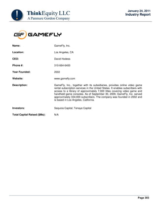 Page 303
January 24, 2011
Industry Report
Name: GameFly, Inc.
Location: Los Angeles, CA
CEO: David Hodess
Phone #: 310-664-6400
Year Founded: 2002
Website: www.gamefly.com
Description: GameFly, Inc., together with its subsidiaries, provides online video game
rental subscription services in the United States. It enables subscribers with
access to a library of approximately 7,000 titles covering video game and
handheld game consoles. As of September 30, 2009, GameFly, Inc. served
approximately 334,000 subscribers. The company was founded in 2002 and
is based in Los Angeles, California.
Investors: Sequoia Capital; Tenaya Capital
Total Capital Raised ($Ms): N/A
 