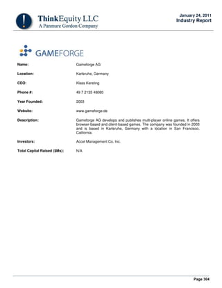Page 304
January 24, 2011
Industry Report
Name: Gameforge AG
Location: Karlsruhe, Germany
CEO: Klass Kersting
Phone #: 49 7 2135 48080
Year Founded: 2003
Website: www.gameforge.de
Description: Gameforge AG develops and publishes multi-player online games. It offers
browser-based and client-based games. The company was founded in 2003
and is based in Karlsruhe, Germany with a location in San Francisco,
California.
Investors: Accel Management Co, Inc.
Total Capital Raised ($Ms): N/A
 