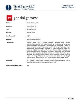Page 306
January 24, 2011
Industry Report
Name: Gendai Games, Inc.
Location: Round Rock, TX
CEO: Michael Agustin
Phone #: 281-386-9590
Year Founded: 2007
Website: www.gendaigames.com
Description: Gendai Games, Inc., a game company, develops game creation
technologies to provide tools and processes for the creation of games and
interactive media. The company’s solutions include GameSalad Creator for
Mac, a game creation system, which allows professionals, non-
programmers, and prosumers to create 2D casual games for mobile iOS
platforms and devices, such as iPhone and iPad; and GameSalad.com, a
community for creators and players to connect, collaborate, and exchange
ideas. Its community also enables members to maintain their online game
portfolios, play member-created games, and post links to games on various
social networking platforms, as well as allows to teach and be taught.
Gendai Games was founded in 2007 and is based in Round Rock, Texas.
Investors: DFJ Frontier; Draper Fisher Jurvetson; Mercury Venture Partners, L.P.; ff
Asset Management LLC.; Steamboat Ventures, LLC
Total Capital Raised ($Ms): N/A
 