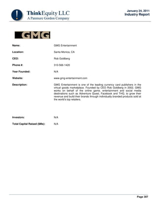 Page 307
January 24, 2011
Industry Report
Name: GMG Entertainment
Location: Santa Monica, CA
CEO: Rob Goldberg
Phone #: 310-566-1420
Year Founded: N/A
Website: www.gmg-entertainment.com
Description: GMG Entertainment is one of the leading currency card publishers in the
virtual goods marketplace. Founded by CEO Rob Goldberg in 2002, GMG
works on behalf of the online game, entertainment and social media
destinations such as Adventure Quest, Facebook and THQ, to grow their
revenue and build their brands through individually branded products sold at
the world’s top retailers.
Investors: N/A
Total Capital Raised ($Ms): N/A
 