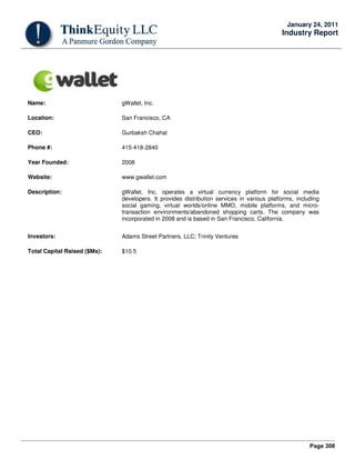 Page 308
January 24, 2011
Industry Report
Name: gWallet, Inc.
Location: San Francisco, CA
CEO: Gurbaksh Chahal
Phone #: 415-418-2840
Year Founded: 2008
Website: www.gwallet.com
Description: gWallet, Inc. operates a virtual currency platform for social media
developers. It provides distribution services in various platforms, including
social gaming, virtual worlds/online MMO, mobile platforms, and micro-
transaction environments/abandoned shopping carts. The company was
incorporated in 2008 and is based in San Francisco, California.
Investors: Adams Street Partners, LLC; Trinity Ventures
Total Capital Raised ($Ms): $10.5
 