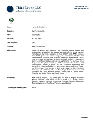 Page 309
January 24, 2011
Industry Report
Name: Hands-On Mobile, Inc.
Location: San Francisco, CA
CEO: Judy Wade
Phone #: 415-848-0400
Year Founded: 2001
Website: www.handson.com
Description: Hands-On Mobile, Inc. develops and publishes mobile games and
entertainment applications for various segments of the mobile handset
market place. It provides a catalog of Java, BREW, SMS, MMS, mophun,
and WAP games in various languages; subscription lifestyle and
personalization products, such as sports news and fantasy sports, music
news, ring tones, and astrology; and a carrier-grade platform to manage the
deployment of downloadable games and applications. The company offers
its products through a network of distributors in the United States and
internationally. Hands-On Mobile, Inc. has a strategic partnership with
Magus-Soft. Hands-On Mobile, Inc. was formerly known as Mforma Group,
Inc. The company was founded in 2001 and is based in San Francisco,
California, with additional offices in San Diego, California; London and
Bollington, the United Kingdom; Krakow, Poland; Rio de Janeiro, Brazil;
Shanghai and Beijing, China; and Seoul, Korea.
Investors: Arch Venture Partners, L.P.; Aura Capital Oy; Band of Angels; Bessemer
Venture Partners; Draper Fisher Jurvetson; eFund LLC; General Catalyst
Partners; Industry Ventures; Institutional Venture Partners; Millennium
Technology Ventures; NewMargin Ventures; Vault Capital
Total Capital Raised ($Ms): $93.0
 