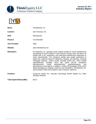 Page 310
January 24, 2011
Industry Report
Name: hi5 Networks, Inc.
Location: San Francisco, CA
CEO: Bill Gossman
Phone #: 415-404-6094
Year Founded: 2003
Website: www.hi5networks.com
Description: hi5 Networks, Inc. operates social network portals for social entertainment
and gaming for youth markets in Latin America, Europe, Asia, and Africa. Its
portals offer a fun, expressive, and interactive entertainment experience to
users internationally. The company’s portals also enable advertisers to
target their audience based on attributes, interests, and activities, including
homepage takeover, custom profile, branded profile skin, friend update
advertisements, branded virtual gift, game pre-roll, companion
advertisements, mobile advertisements, advertised-games, and
advertisement units options. In addition, it offers hi5 Developer Portal, which
allows developers to integrate content on the hi5 platform. hi5 Networks, Inc.
was founded in 2003 and is based in San Francisco, California.
Investors: CrossLink Capital, Inc.; Hercules Technology Growth Capital, Inc.; Mohr
Davidow Ventures
Total Capital Raised ($Ms): $37.0
 