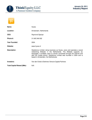 Page 311
January 24, 2011
Industry Report
Name: Hyves
Location: Amsterdam, Netherlands
CEO: Raymond Spanjar
Phone #: 31 645 346 932
Year Founded: 2004
Website: www.hyves.nl
Description: Startphone Limited, doing business as Hyves, owns and operates a social
networking Website in the Netherlands. The Website supports six
languages. It enables users to remain connected through the Internet and
also the mobile phone. Startphone Limited was founded in 2004 and is
based in Amsterdam, the Netherlands.
Investors: Van den Ende & Deitmers Venture Capital Partners
Total Capital Raised ($Ms): N/A
 