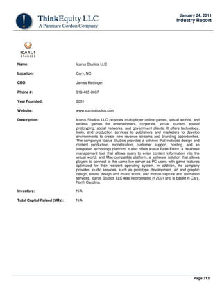 Page 313
January 24, 2011
Industry Report
Name: Icarus Studios LLC
Location: Cary, NC
CEO: James Hettinger
Phone #: 919-465-0007
Year Founded: 2001
Website: www.icarusstudios.com
Description: Icarus Studios LLC provides multi-player online games, virtual worlds, and
serious games for entertainment, corporate, virtual tourism, spatial
prototyping, social networks, and government clients. It offers technology,
tools, and production services to publishers and marketers to develop
environments to create new revenue streams and branding opportunities.
The company’s Icarus Studios provides a solution that includes design and
content production, monetization, customer support, hosting, and an
integrated technology platform. It also offers Icarus Base Editor, a database
management tool that allows users to enter content information into the
virtual world; and Mac-compatible platform, a software solution that allows
players to connect to the same live server as PC users with game features
optimized for their resident operating system. In addition, the company
provides studio services, such as prototype development, art and graphic
design, sound design and music score, and motion capture and animation
services. Icarus Studios LLC was incorporated in 2001 and is based in Cary,
North Carolina.
Investors: N/A
Total Capital Raised ($Ms): N/A
 