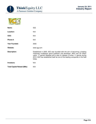 Page 314
January 24, 2011
Industry Report
Name: IGG
Location: N/A
CEO: N/A
Phone #: N/A
Year Founded: 2005
Website: www.igg.com
Description: Established in 2005, IGG was founded with the aim of becoming a leading
massively multiplayer game publisher and developer. With over 20 million
users, 17 games released and a plan to release a further 11 games during
2010, IGG has established itself as one of the leading companies in the field
today.
Investors: N/A
Total Capital Raised ($Ms): N/A
 