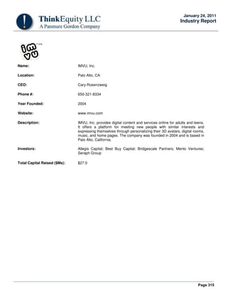 Page 315
January 24, 2011
Industry Report
Name: IMVU, Inc.
Location: Palo Alto, CA
CEO: Cary Rosenzweig
Phone #: 650-321-8334
Year Founded: 2004
Website: www.imvu.com
Description: IMVU, Inc. provides digital content and services online for adults and teens.
It offers a platform for meeting new people with similar interests and
expressing themselves through personalizing their 3D avatars, digital rooms,
music, and home pages. The company was founded in 2004 and is based in
Palo Alto, California.
Investors: Allegis Capital; Best Buy Capital; Bridgescale Partners; Menlo Ventures;
Seraph Group
Total Capital Raised ($Ms): $27.0
 