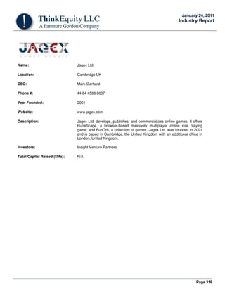 Page 316
January 24, 2011
Industry Report
Name: Jagex Ltd.
Location: Cambridge UK
CEO: Mark Gerhard
Phone #: 44 84 4588 6607
Year Founded: 2001
Website: www.jagex.com
Description: Jagex Ltd. develops, publishes, and commercializes online games. It offers
RuneScape, a browser-based massively multiplayer online role playing
game; and FunOrb, a collection of games. Jagex Ltd. was founded in 2001
and is based in Cambridge, the United Kingdom with an additional office in
London, United Kingdom.
Investors: Insight Venture Partners
Total Capital Raised ($Ms): N/A
 