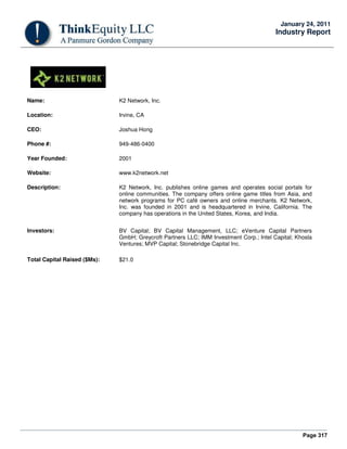 Page 317
January 24, 2011
Industry Report
Name: K2 Network, Inc.
Location: Irvine, CA
CEO: Joshua Hong
Phone #: 949-486-0400
Year Founded: 2001
Website: www.k2network.net
Description: K2 Network, Inc. publishes online games and operates social portals for
online communities. The company offers online game titles from Asia, and
network programs for PC café owners and online merchants. K2 Network,
Inc. was founded in 2001 and is headquartered in Irvine, California. The
company has operations in the United States, Korea, and India.
Investors: BV Capital; BV Capital Management, LLC; eVenture Capital Partners
GmbH; Greycroft Partners LLC; IMM Investment Corp.; Intel Capital; Khosla
Ventures; MVP Capital; Stonebridge Capital Inc.
Total Capital Raised ($Ms): $21.0
 