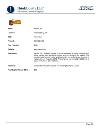Page 318
January 24, 2011
Industry Report
Name: Kabam, Inc.
Location: Redwood City, CA
CEO: Kevin Chou
Phone #: 650-450-9660
Year Founded: 2006
Website: www.kabam.com
Description: Kabam, Inc. develops games for social networks. It offers traditional and
social games, such as online strategy and sports games for players. The
company was formerly known as Watercooler, Inc. and changed its name to
Kabam, Inc. on August 3, 2010. The company was founded in 2006 and is
based in Redwood City, California.
Investors: Canaan Partners; Intel Capital; The Sporting Exchange Limited
Total Capital Raised ($Ms): $9.5
 