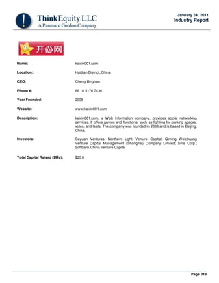 Page 319
January 24, 2011
Industry Report
Name: kaixin001.com
Location: Haidian District, China
CEO: Cheng Binghao
Phone #: 86 10 5176 7136
Year Founded: 2008
Website: www.kaixin001.com
Description: kaixin001.com, a Web information company, provides social networking
services. It offers games and functions, such as fighting for parking spaces,
votes, and tests. The company was founded in 2008 and is based in Beijing,
China.
Investors: Ceyuan Ventures; Northern Light Venture Capital; Qiming Weichuang
Venture Capital Management (Shanghai) Company Limited; Sina Corp.;
Softbank China Venture Capital
Total Capital Raised ($Ms): $20.0
 