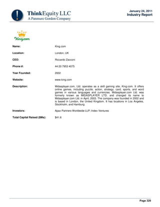 Page 320
January 24, 2011
Industry Report
Name: King.com
Location: London, UK
CEO: Riccardo Zacconi
Phone #: 44 20 7953 4075
Year Founded: 2002
Website: www.king.com
Description: Midasplayer.com, Ltd. operates as a skill gaming site, King.com. It offers
online games, including puzzle, action, strategy, card, sports, and word
games in various languages and currencies. Midasplayer.com Ltd. was
formerly known as MIDASPLAYER LTD. and changed its name to
Midasplayer.com Ltd. in April, 2003. The company was founded in 2002 and
is based in London, the United Kingdom. It has locations in Los Angeles,
Stockholm, and Hamburg.
Investors: Apax Partners Worldwide LLP; Index Ventures
Total Capital Raised ($Ms): $41.6
 