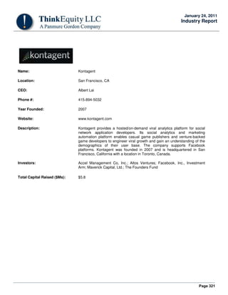Page 321
January 24, 2011
Industry Report
Name: Kontagent
Location: San Francisco, CA
CEO: Albert Lai
Phone #: 415-894-5032
Year Founded: 2007
Website: www.kontagent.com
Description: Kontagent provides a hosted/on-demand viral analytics platform for social
network application developers. Its social analytics and marketing
automation platform enables casual game publishers and venture-backed
game developers to engineer viral growth and gain an understanding of the
demographics of their user base. The company supports Facebook
platforms. Kontagent was founded in 2007 and is headquartered in San
Francisco, California with a location in Toronto, Canada.
Investors: Accel Management Co, Inc.; Altos Ventures; Facebook, Inc., Investment
Arm; Maverick Capital, Ltd.; The Founders Fund
Total Capital Raised ($Ms): $5.8
 