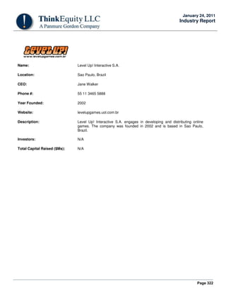 Page 322
January 24, 2011
Industry Report
Name: Level Up! Interactive S.A.
Location: Sao Paulo, Brazil
CEO: Jane Walker
Phone #: 55 11 3465 5888
Year Founded: 2002
Website: levelupgames.uol.com.br
Description: Level Up! Interactive S.A. engages in developing and distributing online
games. The company was founded in 2002 and is based in Sao Paulo,
Brazil.
Investors: N/A
Total Capital Raised ($Ms): N/A
 