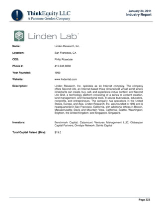 Page 323
January 24, 2011
Industry Report
Name: Linden Research, Inc.
Location: San Francisco, CA
CEO: Philip Rosedale
Phone #: 415-243-9000
Year Founded: 1999
Website: www.lindenlab.com
Description: Linden Research, Inc. operates as an Internet company. The company
offers Second Life, an Internet-based three dimensional virtual world where
inhabitants can create, buy, sell, and experience virtual content; and Second
Life Grid, a technology platform consisting of a series of content creation,
land management, and transactional tools. It serves businesses, educators,
nonprofits, and entrepreneurs. The company has operations in the United
States, Europe, and Asia. Linden Research, Inc. was founded in 1999 and is
headquartered in San Francisco, California, with additional offices in Boston,
Massachusetts; Davis and Mountain View, California; Seattle, Washington;
Brighton, the United Kingdom; and Singapore, Singapore.
Investors: Benchmark Capital; Catamount Ventures Management LLC; Globespan
Capital Partners; Omidyar Network; Saints Capital
Total Capital Raised ($Ms): $19.0
 
