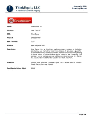 Page 324
January 24, 2011
Industry Report
Name: Live Gamer, Inc.
Location: New York, NY
CEO: Mitch Davis
Phone #: 212-228-1130
Year Founded: 2007
Website: www.livegamer.com
Description: Live Gamer, Inc., a virtual item trading company, engages in designing,
developing, and marketing virtual marketplaces. It provides a publisher-
supported secondary marketplace for the player-to-player real money trading
of virtual items, including in-game goods, currency, and characters. The
company serves business owners, publishers, and consumers. Live Gamer,
Inc. was founded in 2007 and is based in New York, New York.
Investors: Charles River Ventures; FirstMark Capital, L.L.C.; Kodiak Venture Partners;
Rustic Canyon Partners; Venrock
Total Capital Raised ($Ms): $36.6
 