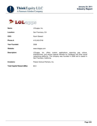 Page 325
January 24, 2011
Industry Report
Name: LOLapps, Inc.
Location: San Francisco, CA
CEO: Kavin Stewart
Phone #: 415-243-0749
Year Founded: 2008
Website: www.lolapps.com
Description: LOLapps, Inc. offers custom applications spanning pop culture,
entertainment, and various special interests for Facebook and other social
networking platforms. The company was founded in 2008 and is based in
San Francisco, California.
Investors: Polaris Venture Partners, Inc.
Total Capital Raised ($Ms): $4.0
 
