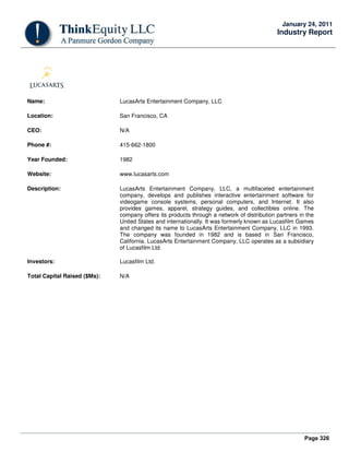 Page 326
January 24, 2011
Industry Report
Name: LucasArts Entertainment Company, LLC
Location: San Francisco, CA
CEO: N/A
Phone #: 415-662-1800
Year Founded: 1982
Website: www.lucasarts.com
Description: LucasArts Entertainment Company, LLC, a multifaceted entertainment
company, develops and publishes interactive entertainment software for
videogame console systems, personal computers, and Internet. It also
provides games, apparel, strategy guides, and collectibles online. The
company offers its products through a network of distribution partners in the
United States and internationally. It was formerly known as Lucasfilm Games
and changed its name to LucasArts Entertainment Company, LLC in 1993.
The company was founded in 1982 and is based in San Francisco,
California. LucasArts Entertainment Company, LLC operates as a subsidiary
of Lucasfilm Ltd.
Investors: Lucasfilm Ltd.
Total Capital Raised ($Ms): N/A
 