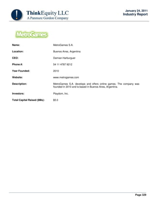 Page 329
January 24, 2011
Industry Report
Name: MetroGames S.A.
Location: Buenos Aires, Argentina
CEO: Damian Harburguer
Phone #: 54 11 4787 9212
Year Founded: 2010
Website: www.metrogames.com
Description: MetroGames S.A. develops and offers online games. The company was
founded in 2010 and is based in Buenos Aires, Argentina.
Investors: Playdom, Inc.
Total Capital Raised ($Ms): $5.0
 