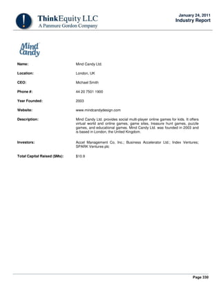 Page 330
January 24, 2011
Industry Report
Name: Mind Candy Ltd.
Location: London, UK
CEO: Michael Smith
Phone #: 44 20 7501 1900
Year Founded: 2003
Website: www.mindcandydesign.com
Description: Mind Candy Ltd. provides social multi-player online games for kids. It offers
virtual world and online games, game sites, treasure hunt games, puzzle
games, and educational games. Mind Candy Ltd. was founded in 2003 and
is based in London, the United Kingdom.
Investors: Accel Management Co, Inc.; Business Accelerator Ltd.; Index Ventures;
SPARK Ventures plc
Total Capital Raised ($Ms): $10.9
 