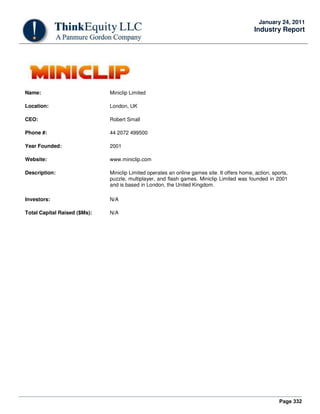 Page 332
January 24, 2011
Industry Report
Name: Miniclip Limited
Location: London, UK
CEO: Robert Small
Phone #: 44 2072 499500
Year Founded: 2001
Website: www.miniclip.com
Description: Miniclip Limited operates an online games site. It offers home, action, sports,
puzzle, multiplayer, and flash games. Miniclip Limited was founded in 2001
and is based in London, the United Kingdom.
Investors: N/A
Total Capital Raised ($Ms): N/A
 