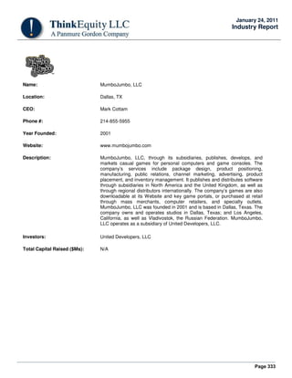 Page 333
January 24, 2011
Industry Report
Name: MumboJumbo, LLC
Location: Dallas, TX
CEO: Mark Cottam
Phone #: 214-855-5955
Year Founded: 2001
Website: www.mumbojumbo.com
Description: MumboJumbo, LLC, through its subsidiaries, publishes, develops, and
markets casual games for personal computers and game consoles. The
company’s services include package design, product positioning,
manufacturing, public relations, channel marketing, advertising, product
placement, and inventory management. It publishes and distributes software
through subsidiaries in North America and the United Kingdom, as well as
through regional distributors internationally. The company’s games are also
downloadable at its Website and key game portals, or purchased at retail
through mass merchants, computer retailers, and specialty outlets.
MumboJumbo, LLC was founded in 2001 and is based in Dallas, Texas. The
company owns and operates studios in Dallas, Texas; and Los Angeles,
California, as well as Vladivostok, the Russian Federation. MumboJumbo,
LLC operates as a subsidiary of United Developers, LLC.
Investors: United Developers, LLC
Total Capital Raised ($Ms): N/A
 