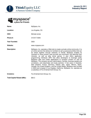 Page 335
January 24, 2011
Industry Report
Name: MySpace, Inc.
Location: Los Angeles, CA
CEO: Michael Jones
Phone #: 310-917-4949
Year Founded: 2003
Website: www.myspace.com
Description: MySpace, Inc. operates a Web site to create a private online community. It is
an online service that allows its members to set up personal profiles that can
be linked together through networks of friends. MySpace enables its
members to share photos, post journals and comments, and describe their
interests, as well as play social games. It also offers application
programming interfaces (API) that allow developers to leverage public
MySpace data and create applications to socialize content on and off
MySpace. The company serves matchmakers, families, business people and
co-workers, and classmates and study partners. It has users in Australia,
New Zealand, France, Germany, Ireland, Italy, Japan, Mexico, Spain,
Canada, the United Kingdom, and the United States. MySpace was founded
in 2003 and is based in Los Angeles, California. MySpace, Inc. operates as
a subsidiary of Fox Entertainment Group, Inc.
Investors: Fox Entertainment Group, Inc.
Total Capital Raised ($Ms): $64.3
 