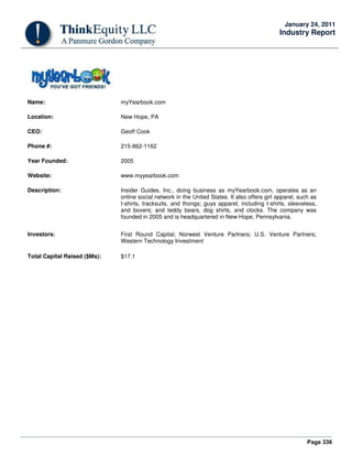 Page 336
January 24, 2011
Industry Report
Name: myYearbook.com
Location: New Hope, PA
CEO: Geoff Cook
Phone #: 215-862-1162
Year Founded: 2005
Website: www.myyearbook.com
Description: Insider Guides, Inc., doing business as myYearbook.com, operates as an
online social network in the United States. It also offers girl apparel, such as
t-shirts, tracksuits, and thongs; guys apparel, including t-shirts, sleeveless,
and boxers; and teddy bears, dog shirts, and clocks. The company was
founded in 2005 and is headquartered in New Hope, Pennsylvania.
Investors: First Round Capital; Norwest Venture Partners; U.S. Venture Partners;
Western Technology Investment
Total Capital Raised ($Ms): $17.1
 