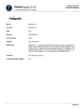 Page 337
January 24, 2011
Industry Report
Name: Neopets, Inc.
Location: Glendale, CA
CEO: N/A
Phone #: 888-200-8090
Year Founded: 1999
Website: www.neopets.com
Description: Neopets, Inc., a media and entertainment company, owns and operates an
online youth community Website. The company’s Website operates as a
virtual pet site. It also offers advertising opportunities on its Website. The
company was founded in 1999 and is based in Glendale, California. As of
June 20, 2005, Neopets, Inc. is a subsidiary of MTV Networks Music.
Investors: MTV Networks Company
Total Capital Raised ($Ms): N/A
 