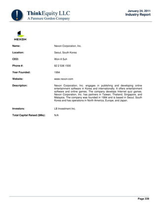 Page 339
January 24, 2011
Industry Report
Name: Nexon Corporation, Inc.
Location: Seoul, South Korea
CEO: Won-II Suh
Phone #: 82 2 538 1500
Year Founded: 1994
Website: www.nexon.com
Description: Nexon Corporation, Inc. engages in publishing and developing online
entertainment software in Korea and internationally. It offers entertainment
software and online games. The company develops Internet quiz games.
Nexon Corporation, Inc. has partners in Taiwan, Thailand, Singapore, and
Malaysia. The company was founded in 1994 and is based in Seoul, South
Korea and has operations in North America, Europe, and Japan.
Investors: LB Investment Inc.
Total Capital Raised ($Ms): N/A
 