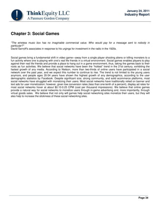 Page 34
January 24, 2011
Industry Report
Chapter 3: Social Games
"The wireless music box has no imaginable commercial value. Who would pay for a message sent to nobody in
particular?"
David Sarnoff's associates in response to his urgings for investment in the radio in the 1920s.
Social games bring a fundamental shift in video game—away from a single player shooting aliens or killing monsters to a
fun activity where one is playing with one’s real life friends in a virtual environment. Social games enables players to play
against their real life friends and provide a place to hang out in a game environment, thus, taking the games back to their
roots as fun activities. We believe that social networks have been the “hottest” trend in the 21st century, exhibiting the
fastest growth of any media. According to Nielson, more than two-thirds of online users have participated in a social
network over the past year, and we expect this number to continue to rise. The trend is not limited to the young users
anymore, and people ages 35-54 years have shown the highest growth of any demographics, according to the user
demographic statistics by Facebook. Despite significant size, strong community, and solid ecommerce platforms, most
social networks have struggled with monetizing their users. Most social networks have traditionally relied on banner and
text ads for user monetization; however, given low conversion rates (less than one-tenth of a percent), display ad rates for
most social networks hover at about $0.10-0.25 CPM (cost per thousand impressions). We believe that online games
provide a natural way for social networks to monetize users through in-game advertising and, more importantly, through
virtual goods sales. We believe that not only will games help social networking sites monetize their users, but they will
also help to increase the stickiness of these social networking sites.
 