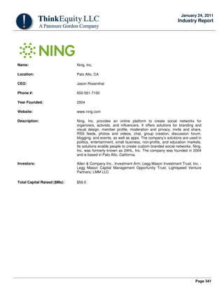 Page 341
January 24, 2011
Industry Report
Name: Ning, Inc.
Location: Palo Alto, CA
CEO: Jason Rosenthal
Phone #: 650-561-7100
Year Founded: 2004
Website: www.ning.com
Description: Ning, Inc. provides an online platform to create social networks for
organizers, activists, and influencers. It offers solutions for branding and
visual design, member profile, moderation and privacy, invite and share,
RSS feeds, photos and videos, chat, group creation, discussion forum,
blogging, and events, as well as apps. The company’s solutions are used in
politics, entertainment, small business, non-profits, and education markets.
Its solutions enable people to create custom branded social networks. Ning,
Inc. was formerly known as 24HL, Inc. The company was founded in 2004
and is based in Palo Alto, California.
Investors: Allen & Company Inc., Investment Arm; Legg Mason Investment Trust, Inc. -
Legg Mason Capital Management Opportunity Trust; Lightspeed Venture
Partners; LMM LLC
Total Capital Raised ($Ms): $59.0
 