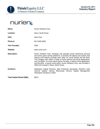 Page 342
January 24, 2011
Industry Report
Name: Nurien Software Corp.
Location: Seoul, South Korea
CEO: Sean Park
Phone #: 82 2 3462 9500
Year Founded: 2005
Website: www.nurien.com
Description: Nurien Software Corp. develops and operates social networking services
and online game service platforms. It provides 3D objects and avatars that
interact and network amongst each other via virtual worlds and the Web.
The company also offers a range of online games and social applications,
such as MStar, an online dance game; Runway, a fashion show application;
and QuizStar, a casual online game. Nurien Software Corp. was founded in
2005 and is based in Seoul, South Korea.
Investors: Globespan Capital Partners; New Enterprise Associates; Northern Light
Venture Capital; Qiming Weichuang Venture Capital Management
(Shanghai) Company Limited
Total Capital Raised ($Ms): $25.0
 