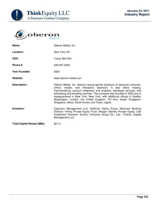 Page 343
January 24, 2011
Industry Report
Name: Oberon Media, Inc.
Location: New York, NY
CEO: Tomer Ben-Kiki
Phone #: 646-367-2020
Year Founded: 2003
Website: www.oberon-media.com
Description: Oberon Media, Inc. delivers casual games solutions on personal computer,
online, mobile, and interactive television. It also offers hosting,
merchandizing, account integration and analytics, developer services, and
advertising and branding services. The company was founded in 2003 and is
headquartered in New York, New York, with additional offices in Seattle,
Washington; London, the United Kingdom; Tel Aviv, Israel; Singapore,
Singapore; Seoul, South Korea; and Tokyo, Japan.
Investors: Capricorn Management LLC; Goldman Sachs Group, Merchant Banking
Division; Infinity Private Equity Fund; Morgan Stanley Private Equity; Oak
Investment Partners; Suzhou Ventures Group Co., Ltd.; Trilantic Capital
Management LLC
Total Capital Raised ($Ms): $21.9
 