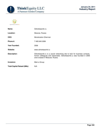 Page 344
January 24, 2011
Industry Report
Name: Odnoklassniki.ru
Location: Moscow, Russia
CEO: Monetization Sherman
Phone #: 7 495 649 3099
Year Founded: 2006
Website: www.odnoklassniki.ru
Description: Odnoklassniki.ru is a social networking site to look for business contacts,
former colleagues and classmates. Odnoklassniki.ru was founded in 2006
and is based in Moscow, Russia.
Investors: Mail.ru Group
Total Capital Raised ($Ms): N/A
 