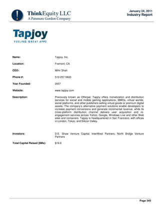 Page 345
January 24, 2011
Industry Report
Name: Tapjoy, Inc.
Location: Fremont, CA
CEO: Mihir Shah
Phone #: 510-257-5600
Year Founded: 2007
Website: www.tapjoy.com
Description: Previously known as Offerpal, Tapjoy offers monetization and distribution
services for social and mobile gaming applications, MMOs, virtual worlds,
social platforms, and other publishers selling virtual goods or premium digital
assets. The company’s alternative payment solutions enable developers to
increase payment conversions and generate incremental revenue, while its
cross-platform distribution channel delivers user acquisition and re-
engagement services across Yahoo, Google, Windows Live and other Web
sites and containers. Tapjoy is headquartered in San Francisco, with offices
in London, Tokyo, and Silicon Valley.
Investors: D.E. Shaw Venture Capital; InterWest Partners; North Bridge Venture
Partners
Total Capital Raised ($Ms): $19.6
 