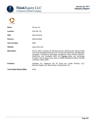 Page 347
January 24, 2011
Industry Report
Name: OnLive, Inc.
Location: Palo Alto, CA
CEO: Steve Perlman
Phone #: 650-543-5500
Year Founded: 2009
Website: www.onlive.com
Description: OnLive offers a Games On Demand service, delivering the high-end titles
over home broadband Internet to the TV and entry-level PCs and Macintosh
computers. Founded by technology entrepreneur Steve Perlman (WebTV,
QuickTime) and incubated within the Rearden media and technology
incubator, OnLive spent seven years in stealth development before officially
unveiling in March 2009.
Investors: Autodesk, Inc.; Belgacom SA; BT Group plc; Lauder Partners, LLC;
Maverick Capital, Ltd.; Warner Bros. Entertainment, Inc.
Total Capital Raised ($Ms): $16.5
 