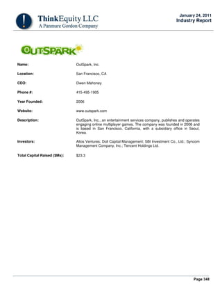 Page 348
January 24, 2011
Industry Report
Name: OutSpark, Inc.
Location: San Francisco, CA
CEO: Owen Mahoney
Phone #: 415-495-1905
Year Founded: 2006
Website: www.outspark.com
Description: OutSpark, Inc., an entertainment services company, publishes and operates
engaging online multiplayer games. The company was founded in 2006 and
is based in San Francisco, California, with a subsidiary office in Seoul,
Korea.
Investors: Altos Ventures; Doll Capital Management; SBI Investment Co., Ltd.; Syncom
Management Company, Inc.; Tencent Holdings Ltd.
Total Capital Raised ($Ms): $23.3
 