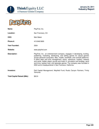 Page 349
January 24, 2011
Industry Report
Name: PlayFirst, Inc.
Location: San Francisco, CA
CEO: Mari Baker
Phone #: 415-848-5800
Year Founded: 2004
Website: www.playfirst.com
Description: PlayFirst, Inc., an entertainment company, engages in developing, funding,
publishing, marketing, distributing, and selling games for casual gamers
across personal computers, Mac, mobile, handheld, and console platforms.
It offers dash and time management, action, adventure, mystery, classics
and cards, hidden object, puzzle and match 3, simulation and strategy, word
and trivia, tastiest food, and episodes games. The company was founded in
2004 and is headquartered in San Francisco, California.
Investors: Doll Capital Management; Mayfield Fund; Rustic Canyon Partners; Trinity
Ventures
Total Capital Raised ($Ms): $32.9
 