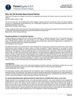 Page 35
January 24, 2011
Industry Report
Why Are We Excited About Social Games
“With over 50 foreign cars already on sale here, the Japanese auto industry isn't likely to carve out a big slice of the U.S.
market.”
Business Week, August 2, 1968.
“For the first time ever, we're letting them [users] engage in games with their real friends in their real social networks.
Gaming is a fundamentally social experience, not a single-player experience, and not a technology experience. We are
bringing gaming back to its roots.”
Mark Pincus, Founder & CEO, Zynga
“Today, audiences want to be connected. They expect games to have a strong social component and they want the ability
to customize and express themselves through their entertainment experiences.”
Bobby Kotick, CEO, Activision-Blizzard
Broadening Market To Include Non-Gamers
“Target customer is anybody who lives inside the social networks….Facebook has users from 13 to 80 years old and it
has equal distribution between men and women…In our markets we have 300-plus million people on Facebook
alone….While hardcore gamers, like a World of Warcraft have limited reach, games like a Maple Story or a Mobsters 2 or
a Sorority Life game reach much broader demographics.”
John Pleasants, CEO, Playdom
We believe that similar to the Nintendo Wii, which broadened the console game audience to families from mostly males,
social games further broaden the game market to include non-gamers. Today’s generation is connected on social
networks. According to comScore, more than two-thirds of Internet users are also on social networks, and the number is
still growing. The popularity of social networking sites is not just limited to the Y generation, more and more people 35
years of age and older are joining these social networks. The latest statistics regarding Facebook users show that the
number of users in the 35-54 years of age population has increased 10x versus 88% growth for the 18-34 years of age
group since October 2007. Not only are more people joining these social networks, but they are also spending more time
on these social networks. According to Hitwise, the average user is now spending approximately 27 minutes/day, up 71%
Y/Y. We believe the reach and the demographic of users on these sites make social networks fertile ground for game
vendors to acquire users, build awareness, and create buzz through viral marketing.
Viral Marketing
“Over 95% of our growth is viral. In fact, when we launched our first title a year ago, we started by inviting 100 of our own
friends and we've grown from there to over 60 million registered players across our games organically.”
Kristian Segerstrale, CEO, Playfish
For online game vendors, social networks offer an inexpensive way of marketing their games to new users and improve
stickiness through viral distribution. We believe that social networking sites level the playing field for small developers to
compete with large companies like Electronic Arts (recall the success of Scrabulous, developed by two brothers in remote
corners in India, which became a rage on Facebook through viral marketing).
For social networking sites, games provide an easier way to monetize their users, in our view.
Despite significant size, strong community, and solid ecommerce platforms, most social networks have struggled with
monetizing their users. With ARPU hovering in the $0.10-0.25/month range for most social networks versus as high as
$150/month for some online games, social networks do look under-monetized. Most social networks rely largely on
banner and text ads for user monetization, but, given low conversion rates (less than one-tenth of a percent), display ad
rates for most social networks hover at about $0.10-0.25 cost per thousand (CPM) versus as high as $35 for video ads
and $8 for display ads for in-game advertising. We believe that online games provide a natural way for social networks to
monetize users through in-game advertising and, more importantly, through virtual goods sales.
 
