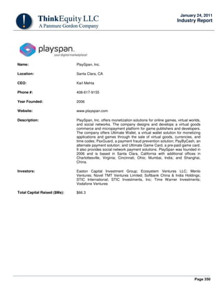 Page 350
January 24, 2011
Industry Report
Name: PlaySpan, Inc.
Location: Santa Clara, CA
CEO: Karl Mehta
Phone #: 408-617-9155
Year Founded: 2006
Website: www.playspan.com
Description: PlaySpan, Inc. offers monetization solutions for online games, virtual worlds,
and social networks. The company designs and develops a virtual goods
commerce and micropayment platform for game publishers and developers.
The company offers Ultimate Wallet, a virtual wallet solution for monetizing
applications and games through the sale of virtual goods, currencies, and
time codes; PaxGuard, a payment fraud prevention solution; PayByCash, an
alternate payment solution; and Ultimate Game Card, a pre-paid game card.
It also provides social network payment solutions. PlaySpan was founded in
2006 and is based in Santa Clara, California with additional offices in
Charlottesville, Virginia; Cincinnati, Ohio; Mumbai, India; and Shanghai,
China.
Investors: Easton Capital Investment Group; Ecosystem Ventures LLC; Menlo
Ventures; Novel TMT Ventures Limited; Softbank China & India Holdings;
STIC International; STIC Investments, Inc; Time Warner Investments;
Vodafone Ventures
Total Capital Raised ($Ms): $66.3
 